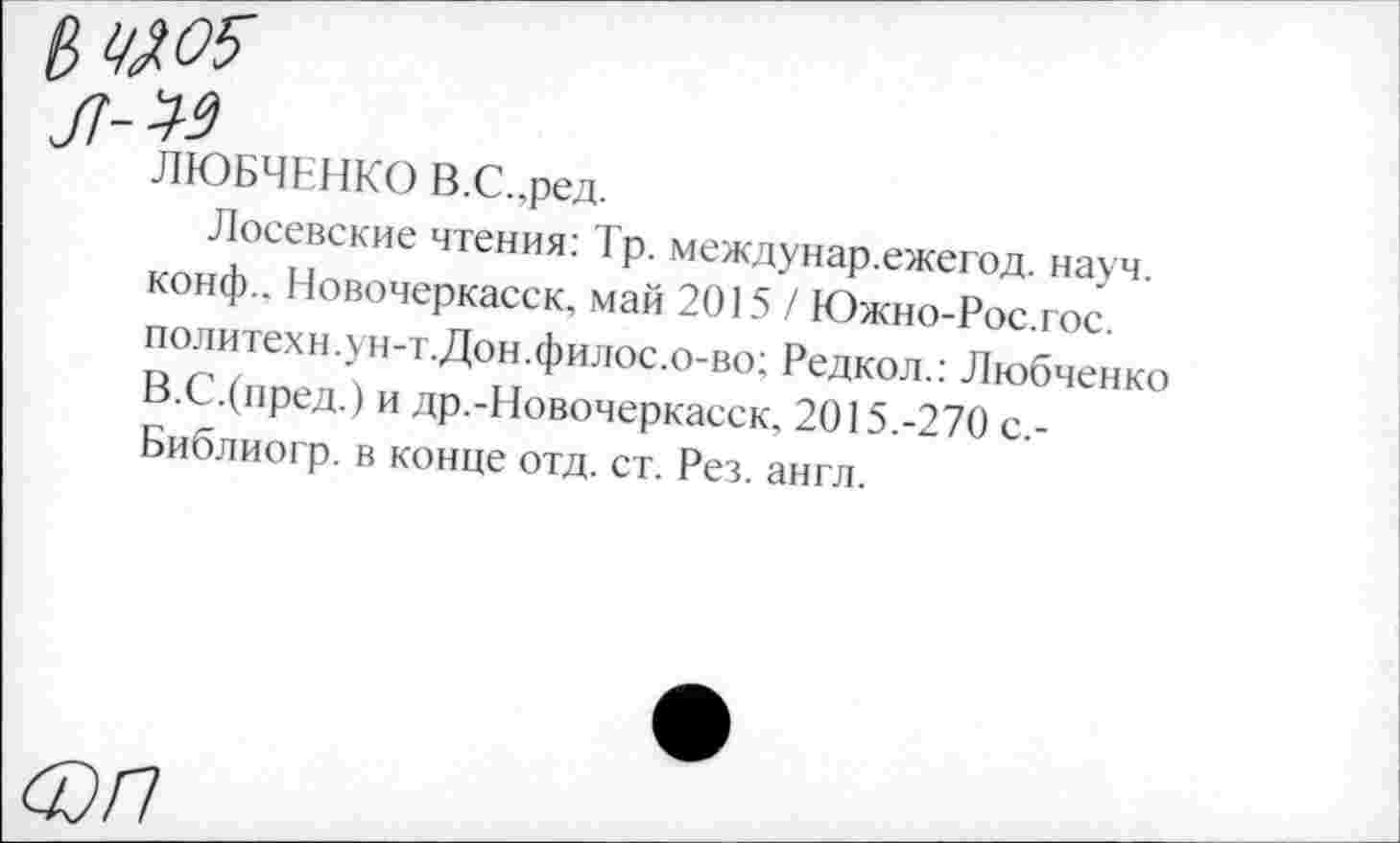 ﻿ЛЮБЧЕНКО В.С..ред.
Лосевские чтения: Тр. междунар.ежегод. науч, конф.. Новочеркасск, май 2015/ Южно-Рос.гос. политехн.ун-т.Дон.филос.о-во; Редкол.: Любченко В.С.(пред.) и др.-Новочеркасск, 2015.-270 с,-Библиогр. в конце отд. ст. Рез. англ.